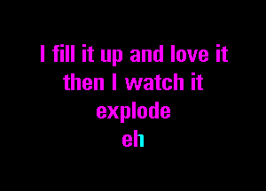 I fill it up and love it
then I watch it

explode
eh