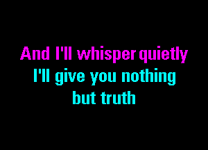 And I'll whisperquietly

I'll give you nothing
but truth