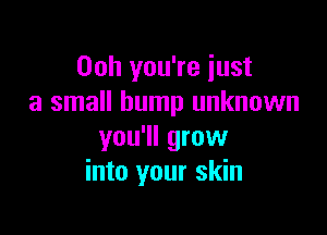Ooh you're just
a small bump unknown

you'll grow
into your skin