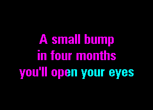 A small bump

in four months
you'll open your eyes