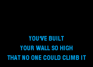 YOU'VE BUILT
YOUR WALL 80 HIGH
THAT NO ONE GOULD CLIMB IT