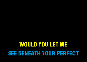 WOULD YOU LET ME
SEE BEHERTH YOUR PERFECT