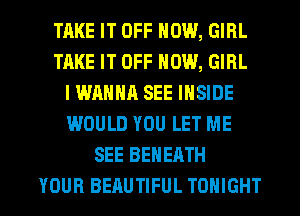 TAKE IT OFF NOW, GIRL
TAKE IT OFF NOW, GIRL
IWANNA SEE INSIDE
WOULD YOU LET ME
SEE BEHEATH

YOUR BEAUTIFUL TONIGHT l