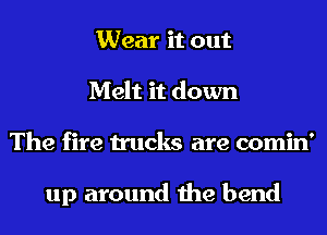 Wear it out
Melt it down
The fire trucks are comin'

up around the bend