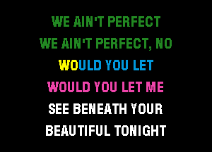 WE RIN'T PERFECT
WE AIN'T PERFECT, N0
WOULD YOU LET
WOULD YOU LET ME
SEE BEHEATH YOUR

BEAUTIFUL TONIGHT l