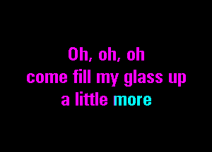 0h,oh.oh

come fill my glass up
a little more