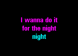 I wanna do it

for the night
night