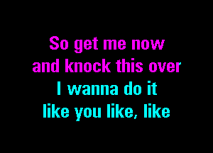 So get me now
and knock this over

I wanna do it
like you like, like