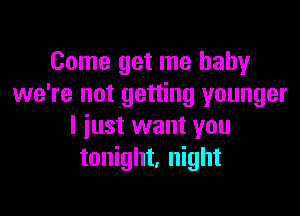 Come get me baby
we're not getting younger

I iust want you
tonight, night