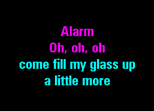 Alarm
0h,oh,oh

come fill my glass up
a little more