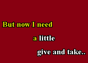 But now I need

a little

give and take..