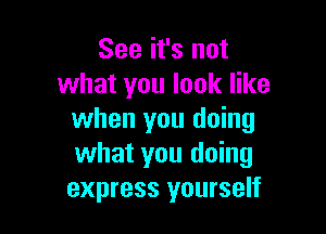 See it's not
what you look like

when you doing
what you doing
express yourself