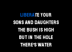 LIBEBATE YOUR
SONS AND DAUGHTERS
THE BUSH IS HIGH
BUT IN THE HOLE

THERE'S WATER l