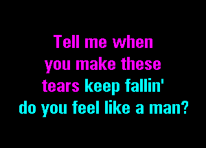 Tell me when
you make these

tears keep fallin'
do you feel like a man?