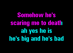 Somehow he's
scaring me to death

ah yes he is
he's big and he's had