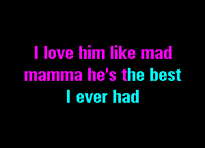 I love him like mad

mamma he's the best
I ever had