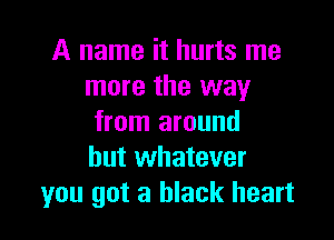 A name it hurts me
more the way

from around
but whatever
you got a black heart