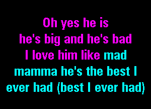 Oh yes he is
he's big and he's had
I love him like mad
mamma he's the best I
ever had (best I ever had)