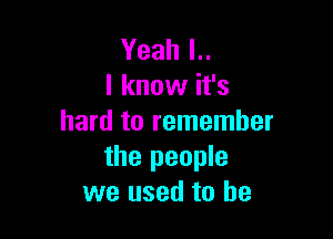 Yeah l..
I know it's

hard to remember
the people
we used to be