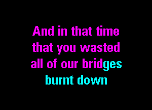 And in that time
that you wasted

all of our bridges
burnt down