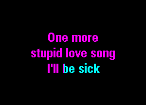 One more

stupid love song
I'll be sick