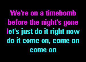 We're on a timehomh
before the night's gone
let's iust do it right now
do it come on, come on

come on