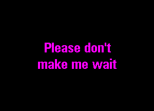 Please don't

make me wait
