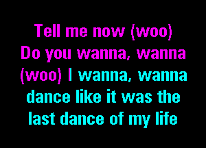 Tell me now (woo)
Do you wanna, wanna
(woo) I wanna, wanna

dance like it was the
last dance of my life