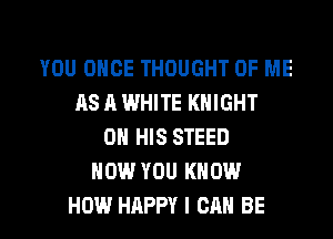 YOU ONCE THOUGHT OF ME
AS A WHITE KNIGHT
ON HIS STEED
NOW YOU KNOW

HOW HAPPY I CAN BE l