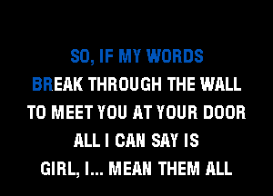 SO, IF MY WORDS
BRERK THROUGH THE WALL
TO MEET YOU AT YOUR DOOR
ALLI CAN SAY IS
GIRL, I... MEAN THEM ALL