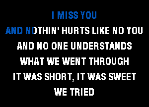 I MISS YOU
AND HOTHlH' HURTS LIKE H0 YOU
AND NO ONE UHDERSTAHDS
WHAT WE WENT THROUGH
IT WAS SHORT, IT WAS SWEET
WE TRIED
