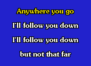 Anywhere you go

I'll follow you down

I'll follow you down

but not that far