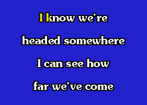 I know we're
headed somewhere

I can see how

far we've come