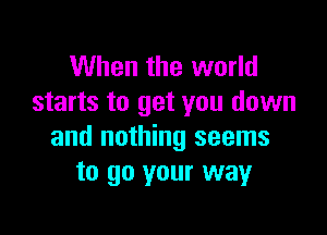 When the world
starts to get you down

and nothing seems
to go your way