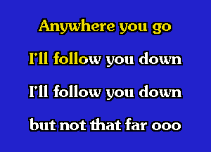 Anywhere you go
I'll follow you down
I'll follow you down

but not that far 000