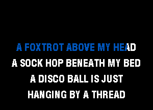 A FOXTROT ABOVE MY HEAD
A 800K HOP BEHEATH MY BED
A DISCO BALL IS JUST
HANGING BY A THREAD