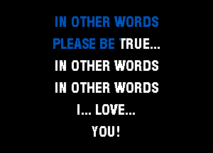 IN OTHER WORDS
PLEASE BE TRUE...
IN OTHER WORDS

IN OTHER WORDS
I... LOVE...
YOU!