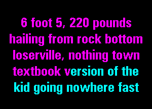 6 foot 5, 220 pounds
hailing from rock bottom
loserville, nothing town
textbook version of the
kid going nowhere fast