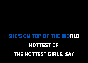 SHE'S ON TOP OF THE WORLD
HOTTEST OF
THE HOTTEST GIRLS, SAY