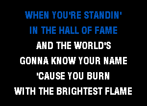 WHEN YOU'RE STANDIH'
IN THE HALL OF FAME
AND THE WORLD'S
GONNA KNOW YOUR NAME
'CAUSE YOU BURN
WITH THE BRIGHTEST FLAME