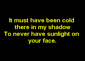 It must have been cold
there in my shadow

To never have sunlight on
your face.