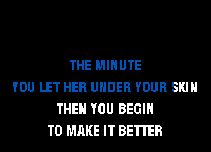 THE MINUTE
YOU LET HER UNDER YOUR SKIN
THEN YOU BEGIN
TO MAKE IT BETTER