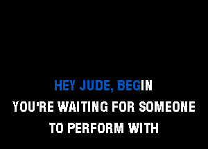HEY JUDE, BEGIN
YOU'RE WAITING FOR SOMEONE
TO PERFORM WITH