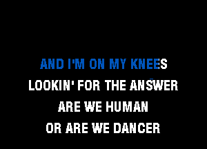 AND I'M ON MY KNEES
LOOKIH' FOR THE ANSWER
ARE WE HUMAN
0B ARE WE DANCER