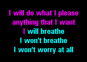 I will do what I please
anylhing that I want

I will breathe
I won't breathe
I won't worry at all