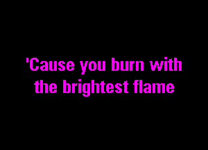 'Cause you burn with

the brightest flame