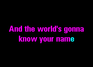 And the world's gonna

know your name