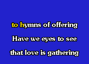 to hymns of offering
Have we eyes to see

that love is gathering