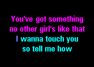 You've got something
no other girl's like that

I wanna touch you
so tell me how