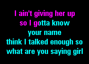 I ain't giving her up
so I gotta know
your name
think I talked enough so
what are you saying girl